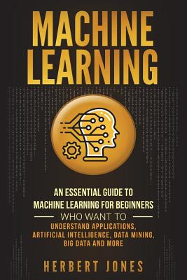 Machine Learning: An Essential Guide to Machine Learning for Beginners Who Want to Understand Applications, Artificial Intelligence, Data Mining, Big Data and More - Jones, Herbert
