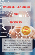 Machine Learning and Robotics: The Ultimate Guide to Master Machine Learning for Beginners with Tensorflow and Understand How to Build Artificial Intelligence Through Data Science