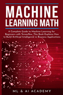 Machine Learning Math: A Complete Guide to Machine Learning for Beginners with Tensorflow. This Book Explains How to Build Artificial Intelligence in Business Applications