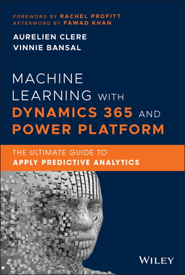 Machine Learning with Dynamics 365 and Power Platform: The Ultimate Guide to Apply Predictive Analytics - Clere, Aurelien, and Bansal, Vinnie, and Profitt, Rachel (Foreword by)