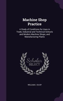 Machine Shop Practice: A Study of Conditions for Uses in Trade, Industrial and Technical Schools and Modern Machine Shops, and Manufacturing Plants - Kaup, William J