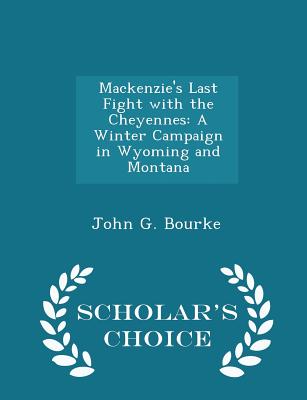 Mackenzie's Last Fight with the Cheyennes: A Winter Campaign in Wyoming and Montana - Scholar's Choice Edition - Bourke, John G