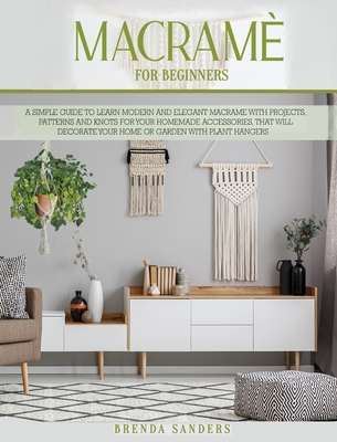 Macram For Beginners: A Simple Guide To Learn Modern and Elegant Macrame With Projects, Patterns and Knots for Your Homemade Accessories, That Will Decorate Your Home or Garden With Plant Hangers - Sanders, Brenda