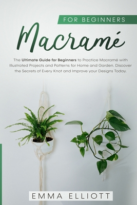 Macram for Beginners: The Ultimate Guide for Beginners to Practice Macram with Illustrated Projects and Patterns for Home and Garden. Discover the Secrets of Every Knot and Improve your Designs Today. - Elliott, Emma