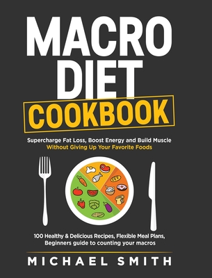 Macro Diet Cookbook: Supercharge Fat Loss, Boost Energy and Build Muscle Without Giving Up Your Favorite Foods: 100 Healthy & Easy Recipes, Flexible Meal Plans, Beginners guide to counting your macros - Smith, Michael