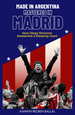 Made in Argentina; Mastered in Madrid: How Diego Simeone Awakened a Sleeping Giant - Ballal, Ashwin