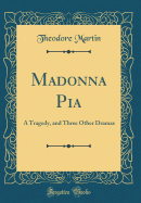 Madonna Pia: A Tragedy, and Three Other Dramas (Classic Reprint)