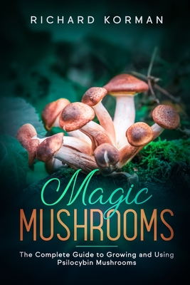 Magic Mushrooms: The Complete Guide to Growing and Using Psilocybin Mushrooms - Korman, Richard