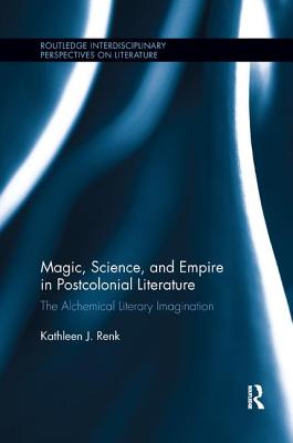 Magic, Science, and Empire in Postcolonial Literature: The Alchemical Literary Imagination - Renk, Kathleen