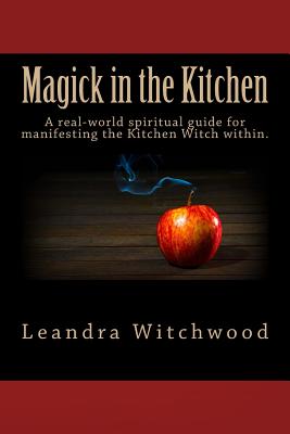 Magick in the Kitchen: A Real-World Spiritual Guide for Manifesting the Kitchen Witch Within. - Witchwood, Leandra