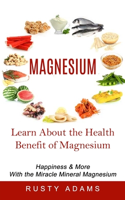 Magnesium: Learn About the Health Benefit of Magnesium (Happiness & More With the Miracle Mineral Magnesium) - Adams, Rusty