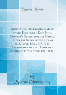 Magnetical Observations Made at the Honorable East India Company's Observatory at Madras Under the Superintendence of W. S. Jacob, Esq., F. R. A. S., Astronomer to the Honorable Company, in the Years 1851 1855 (Classic Reprint)