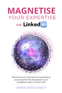 Magnetise Your Expertise on LinkedIn: Discover How to Build Your Business So You Become the Only Person Your Prospects Want to Work With