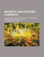 Magnets and Electric Currents. an Elementary Treatise for the Use of Electrical Artisans and Science Teachers