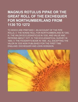 Magnus Rotulus Pipae or the Great Roll of the Exchequer for Northumberland from 1130 to 1272; To Which Are Prefixed I. an Account of the Pipe Rolls, II. the Nonae Roll for Northumberland in 1340, III. the Valor Ecclesiasticus in 1535, and Value and... - Exchequer, England