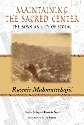 Maintaining the Sacred Center: The Bosnian City of Stolac - Mahmutcehajic, Rusmir, and Nasr, Seyyed (Preface by), and Banac, Rusmir (Introduction by)