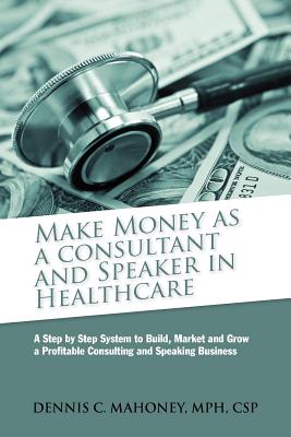 Make Money as a Consultant And Speaker in Healthcare: create your own healthcare consulting practice - Mahoney, Dennis Charles