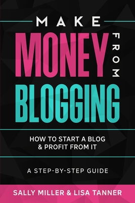 Make Money From Blogging: How To Start A Blog & Profit From It: A Step-By-Step Guide - Tanner, Lisa, and Miller, Sally