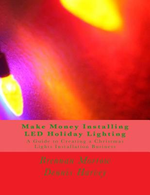 Make Money Installing LED Holiday Lighting: A Guide to Creating a Christmas Lights Installation Business - Harvey, Dennis, and Morrow, Brennan R