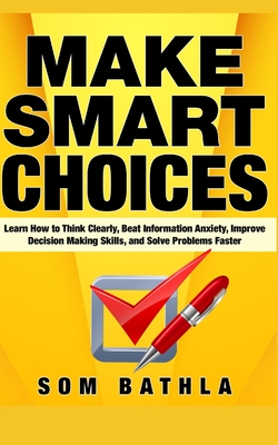 Make Smart Choices: Learn How to Think Clearly, Beat Information Anxiety, Improve Decision Making Skills, and Solve Problems Faster - Bathla, Som