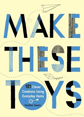 Make These Toys: 101 Clever Creations Using Everyday Items - Swain, Heather