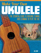 Make Your Own Ukulele: The Essential Guide to Building, Tuning, and Learning to Play the Uke