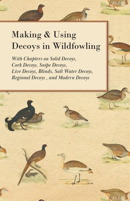 Making and Using Decoys in Wildfowling - With Chapters on Solid Decoys, Cork Decoys, Snipe Decoys, Live Decoys, Blinds, Salt Water Decoys, Regional Decoys, and Modern Decoys - Various