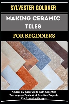 Making Ceramic Tiles for Beginners: A Step-By-Step Guide With Essential Techniques, Tools, And Creative Projects For Stunning Designs - Goldner, Sylvester