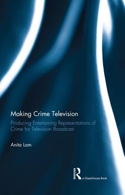 Making Crime Television: Producing Entertaining Representations of Crime for Television Broadcast - Lam, Anita