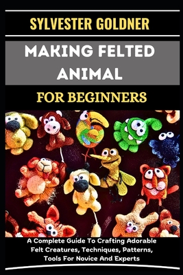 Making Felted Animal for Beginners: A Complete Guide To Crafting Adorable Felt Creatures, Techniques, Patterns, Tools For Novice And Experts - Goldner, Sylvester