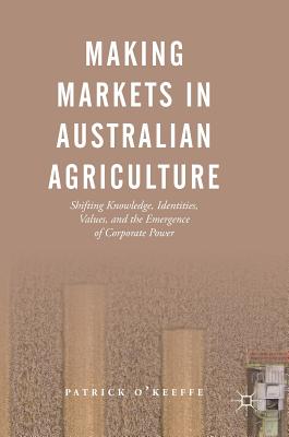Making Markets in Australian Agriculture: Shifting Knowledge, Identities, Values, and the Emergence of Corporate Power - O'Keeffe, Patrick