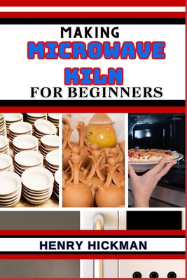 Making Microwave Kiln for Beginners: Practical Knowledge Guide On Skills, Techniques And Pattern To Understand, Master & Explore The Process Of Microwave Kiln Making From Scratch - Hickman, Henry
