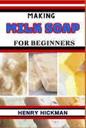 Making Milk Soap for Beginners: Practical Knowledge Guide On Skills, Techniques And Pattern To Understand, Master & Explore The Process Of Milk Soap Making From Scratch