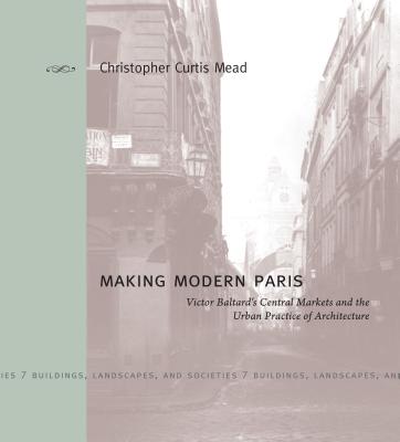 Making Modern Paris: Victor Baltard's Central Markets and the Urban Practice of Architecture - Mead, Christopher Curtis