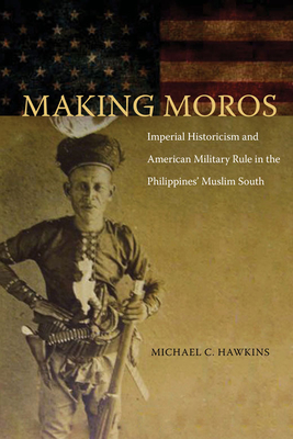 Making Moros: Imperial Historicism and American Military Rule in the Philippines' Muslim South - Hawkins, Michael C.