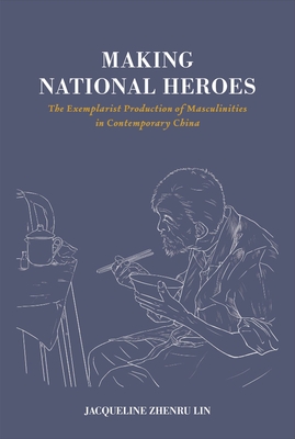 Making National Heroes: The Exemplarist Production of Masculinities in Contemporary China - Lin, Jacqueline Zhenru