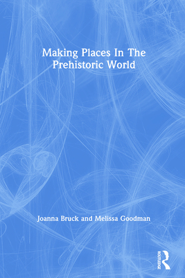 Making Places In The Prehistoric World - Bruck, Joanna, and Goodman, Melissa