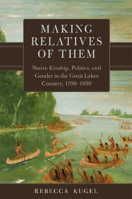 Making Relatives of Them: Native Kinship, Politics, and Gender in the Great Lakes Country, 1790-1850 - Kugel, Rebecca