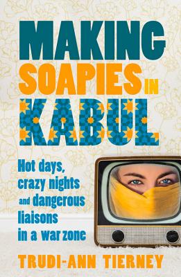 Making Soapies in Kabul: Hot Days, Crazy Nights and Dangerous Liaisons in a War Zone - Tierney, Trudi-Ann