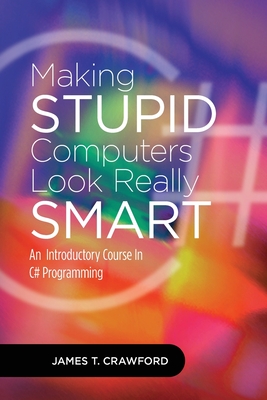 Making Stupid Computers Look Really Smart: Computer Programming With C# - Crawford, James Thomas