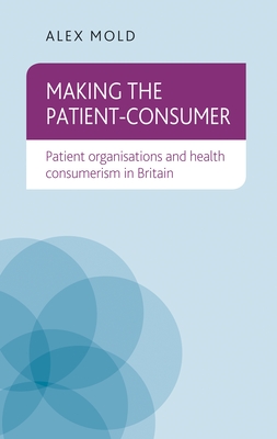 Making the Patient-Consumer: Patient Organisations and Health Consumerism in Britain - Mold, Alex