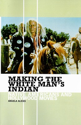 Making the White Man's Indian: Native Americans and Hollywood Movies - Aleiss, Angela