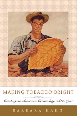 Making Tobacco Bright: Creating an American Commodity, 1617-1937 - Hahn, Barbara M