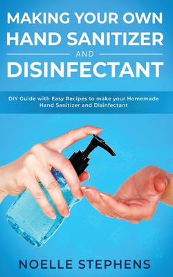 Making Your Own Hand Sanitizer and Disinfectant: DIY Guide With Easy Recipes to Make Your Homemade Hand Sanitizer and Disinfectant - Stephens, Noelle