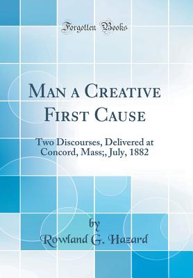 Man a Creative First Cause: Two Discourses, Delivered at Concord, Mass;, July, 1882 (Classic Reprint) - Hazard, Rowland G