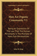 Man An Organic Community V1: Being An Exposition Of The Law That The Human Personality Is The Multiple Of Many Sub-Personalities
