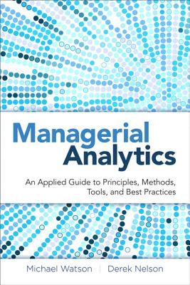 Managerial Analytics: An Applied Guide to Principles, Methods, Tools, and Best Practices - Watson, Michael, Dr., and Nelson, Derek, and Cacioppi, Peter
