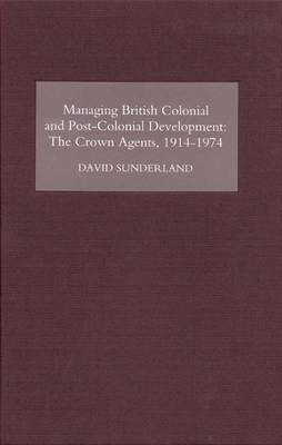 Managing British Colonial and Post-Colonial Development: The Crown Agents, 1914-74 - Sunderland, David