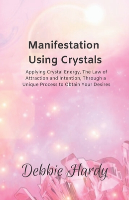 Manifestation Using Crystals: Applying Crystal Energy, the Law of Attraction and Intention, Through a Unique Process to Obtain Your Desires - Hardy, Debbie