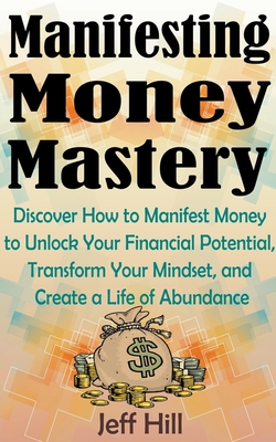 Manifesting Money Mastery: Discover How to Manifest Money to Unlock Your Financial Potential, Transform Your Mindset, and Create a Life of Abundance - Hill, Jeff